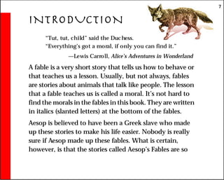 7
INTRODUCTION
“Tut, tut, child” said the Duchess.
“Everything’s got a moral, if only you can find it.”
—Lewis Carroll, Alice’s Adventures in Wonderland
A fable is a very short story that tells us how to behave or
that teaches us a lesson. Usually, but not always, fables
are stories about animals that talk like people. The lesson
that a fable teaches us is called a moral. It’s not hard to
find the morals in the fables in this book. They are written
in italics (slanted letters) at the bottom of the fables.
Aesop is believed to have been a Greek slave who made
up these stories to make his life easier. Nobody is really
sure if Aesop made up these fables. What is certain,
however, is that the stories called Aesop’s Fables are so
 