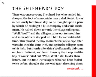 70
The Shepherd’s Boy
There was once a young Shepherd Boy who tended his
sheep at the foot of a mountain near a dark forest. It was
rather lonely for him all day, so he thought upon a plan
by which he could get a little company and some excite-
ment. He rushed down towards the village calling out
“Wolf, Wolf,” and the villagers came out to meet him,
and some of them stopped with him for a considerable
time. This pleased the boy so much that a few days after-
wards he tried the same trick, and again the villagers came
to his help. But shortly after this a Wolf actually did come
out from the forest, and began to worry the sheep, and the
boy of course cried out “Wolf, Wolf,” still louder than
before. But this time the villagers, who had been fooled
twice before, thought the boy was again deceiving them,
continued . . .
 