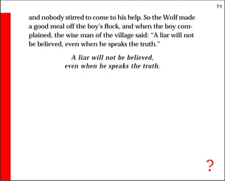 71
and nobody stirred to come to his help. So the Wolf made
a good meal off the boy’s flock, and when the boy com-
plained, the wise man of the village said: “A liar will not
be believed, even when he speaks the truth.”
A liar will not be believed,
even when he speaks the truth.
?
 