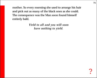 75
mother. So every morning she used to arrange his hair
and pick out as many of the black ones as she could.
The consequence was the Man soon found himself
entirely bald.
Yield to all and you will soon
have nothing to yield.
?
 