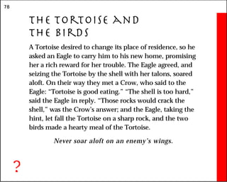 78
The Tortoise and
the Birds
A Tortoise desired to change its place of residence, so he
asked an Eagle to carry him to his new home, promising
her a rich reward for her trouble. The Eagle agreed, and
seizing the Tortoise by the shell with her talons, soared
aloft. On their way they met a Crow, who said to the
Eagle: “Tortoise is good eating.” “The shell is too hard,”
said the Eagle in reply. “Those rocks would crack the
shell,” was the Crow’s answer; and the Eagle, taking the
hint, let fall the Tortoise on a sharp rock, and the two
birds made a hearty meal of the Tortoise.
Never soar aloft on an enemy’s wings.
?
 