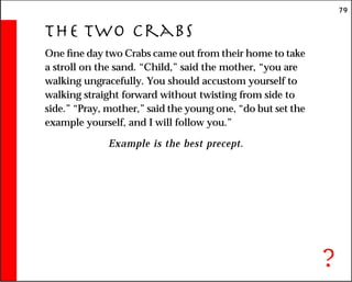 79
The Two Crabs
One fine day two Crabs came out from their home to take
a stroll on the sand. “Child,” said the mother, “you are
walking ungracefully. You should accustom yourself to
walking straight forward without twisting from side to
side.” “Pray, mother,” said the young one, “do but set the
example yourself, and I will follow you.”
Example is the best precept.
?
 
