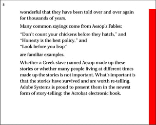 8
wonderful that they have been told over and over again
for thousands of years.
Many common sayings come from Aesop’s Fables:
“Don’t count your chickens before they hatch,” and
“Honesty is the best policy,” and
“Look before you leap”
are familiar examples.
Whether a Greek slave named Aesop made up these
stories or whether many people living at different times
made up the stories is not important. What’s important is
that the stories have survived and are worth re-telling.
Adobe Systems is proud to present them in the newest
form of story-telling: the Acrobat electronic book.
 
