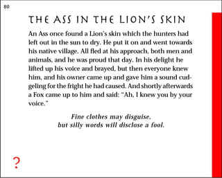 80
The Ass in the Lion’s Skin
An Ass once found a Lion’s skin which the hunters had
left out in the sun to dry. He put it on and went towards
his native village. All fled at his approach, both men and
animals, and he was proud that day. In his delight he
lifted up his voice and brayed, but then everyone knew
him, and his owner came up and gave him a sound cud-
geling for the fright he had caused. And shortly afterwards
a Fox came up to him and said: “Ah, I knew you by your
voice.”
Fine clothes may disguise,
but silly words will disclose a fool.
?
 