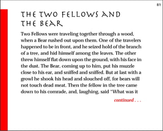 81
The Two Fellows and
the Bear
Two Fellows were traveling together through a wood,
when a Bear rushed out upon them. One of the travelers
happened to be in front, and he seized hold of the branch
of a tree, and hid himself among the leaves. The other
threw himself flat down upon the ground, with his face in
the dust. The Bear, coming up to him, put his muzzle
close to his ear, and sniffed and sniffed. But at last with a
growl he shook his head and slouched off, for bears will
not touch dead meat. Then the fellow in the tree came
down to his comrade, and, laughing, said “What was it
continued . . .
 