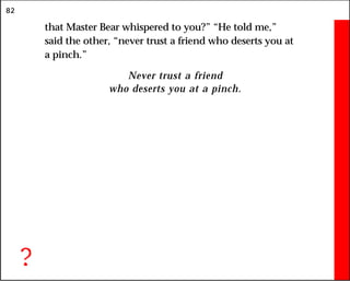 82
that Master Bear whispered to you?” “He told me,”
said the other, “never trust a friend who deserts you at
a pinch.”
Never trust a friend
who deserts you at a pinch.
?
 