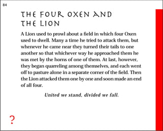 84
The Four Oxen and
the Lion
A Lion used to prowl about a field in which four Oxen
used to dwell. Many a time he tried to attack them, but
whenever he came near they turned their tails to one
another so that whichever way he approached them he
was met by the horns of one of them. At last, however,
they began quarreling among themselves, and each went
off to pasture alone in a separate corner of the field. Then
the Lion attacked them one by one and soon made an end
of all four.
United we stand, divided we fall.
?
 