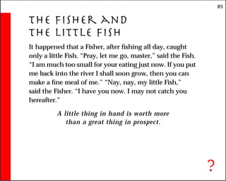 85
The Fisher and
the Little Fish
It happened that a Fisher, after fishing all day, caught
only a little Fish. “Pray, let me go, master,” said the Fish.
“I am much too small for your eating just now. If you put
me back into the river I shall soon grow, then you can
make a fine meal of me.” “Nay, nay, my little Fish,”
said the Fisher. “I have you now. I may not catch you
hereafter.”
A little thing in hand is worth more
than a great thing in prospect.
?
 