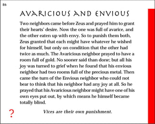 86
Avaricious and Envious
Two neighbors came before Zeus and prayed him to grant
their hearts’ desire. Now the one was full of avarice, and
the other eaten up with envy. So to punish them both,
Zeus granted that each might have whatever he wished
for himself, but only on condition that the other had
twice as much. The Avaricious neighbor prayed to have a
room full of gold. No sooner said than done; but all his
joy was turned to grief when he found that his envious
neighbor had two rooms full of the precious metal. Then
came the turn of the Envious neighbor who could not
bear to think that his neighbor had any joy at all. So he
prayed that his Avaricious neighbor might have one of his
own eyes put out, by which means he himself became
totally blind.
Vices are their own punishment.
?
 