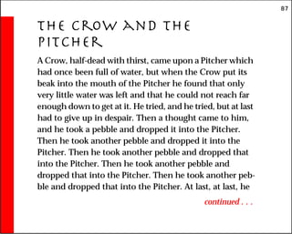 87
The Crow and the
Pitcher
A Crow, half-dead with thirst, came upon a Pitcher which
had once been full of water, but when the Crow put its
beak into the mouth of the Pitcher he found that only
very little water was left and that he could not reach far
enough down to get at it. He tried, and he tried, but at last
had to give up in despair. Then a thought came to him,
and he took a pebble and dropped it into the Pitcher.
Then he took another pebble and dropped it into the
Pitcher. Then he took another pebble and dropped that
into the Pitcher. Then he took another pebble and
dropped that into the Pitcher. Then he took another peb-
ble and dropped that into the Pitcher. At last, at last, he
continued . . .
 