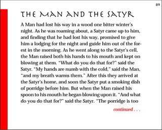89
The Man and the Satyr
A Man had lost his way in a wood one bitter winter’s
night. As he was roaming about, a Satyr came up to him,
and finding that he had lost his way, promised to give
him a lodging for the night and guide him out of the for-
est in the morning. As he went along to the Satyr’s cell,
the Man raised both his hands to his mouth and kept on
blowing at them. “What do you do that for?” said the
Satyr. “My hands are numb with the cold,” said the Man,
“and my breath warms them.” After this they arrived at
the Satyr’s home, and soon the Satyr put a smoking dish
of porridge before him. But when the Man raised his
spoon to his mouth he began blowing upon it. “And what
do you do that for?” said the Satyr. “The porridge is too
continued . . .
 