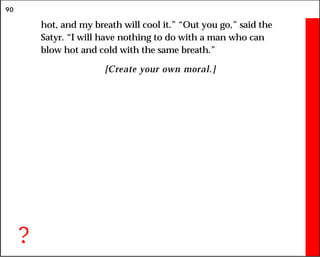 90
hot, and my breath will cool it.” “Out you go,” said the
Satyr. “I will have nothing to do with a man who can
blow hot and cold with the same breath.”
[Create your own moral.]
?
 