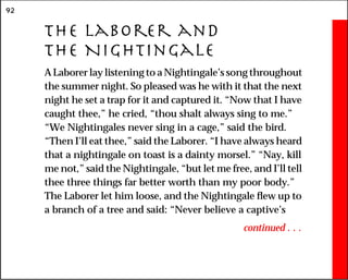 92
The Laborer and
the Nightingale
A Laborer lay listening to a Nightingale’s song throughout
the summer night. So pleased was he with it that the next
night he set a trap for it and captured it. “Now that I have
caught thee,” he cried, “thou shalt always sing to me.”
“We Nightingales never sing in a cage,” said the bird.
“Then I’ll eat thee,” said the Laborer. “I have always heard
that a nightingale on toast is a dainty morsel.” “Nay, kill
me not,” said the Nightingale, “but let me free, and I’ll tell
thee three things far better worth than my poor body.”
The Laborer let him loose, and the Nightingale flew up to
a branch of a tree and said: “Never believe a captive’s
continued . . .
 