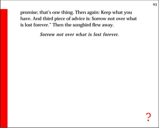 93
promise; that’s one thing. Then again: Keep what you
have. And third piece of advice is: Sorrow not over what
is lost forever.” Then the songbird flew away.
Sorrow not over what is lost forever.
?
 