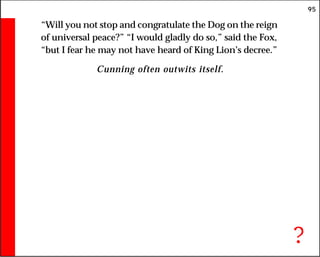 95
“Will you not stop and congratulate the Dog on the reign
of universal peace?” “I would gladly do so,” said the Fox,
“but I fear he may not have heard of King Lion’s decree.”
Cunning often outwits itself.
?
 