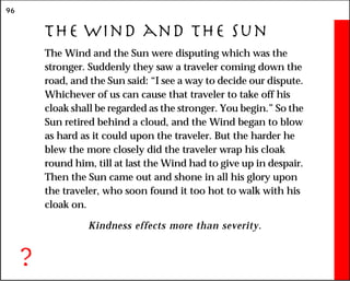 96
The Wind and the Sun
The Wind and the Sun were disputing which was the
stronger. Suddenly they saw a traveler coming down the
road, and the Sun said: “I see a way to decide our dispute.
Whichever of us can cause that traveler to take off his
cloak shall be regarded as the stronger. You begin.” So the
Sun retired behind a cloud, and the Wind began to blow
as hard as it could upon the traveler. But the harder he
blew the more closely did the traveler wrap his cloak
round him, till at last the Wind had to give up in despair.
Then the Sun came out and shone in all his glory upon
the traveler, who soon found it too hot to walk with his
cloak on.
Kindness effects more than severity.
?
 