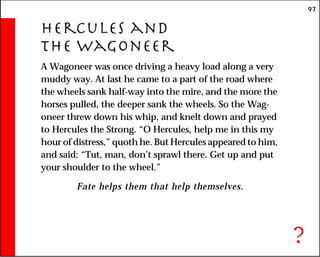 97
Hercules and
the Wagoneer
A Wagoneer was once driving a heavy load along a very
muddy way. At last he came to a part of the road where
the wheels sank half-way into the mire, and the more the
horses pulled, the deeper sank the wheels. So the Wag-
oneer threw down his whip, and knelt down and prayed
to Hercules the Strong. “O Hercules, help me in this my
hour of distress,” quoth he. But Hercules appeared to him,
and said: “Tut, man, don’t sprawl there. Get up and put
your shoulder to the wheel.”
Fate helps them that help themselves.
?
 