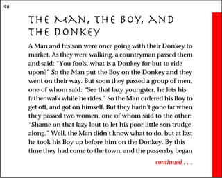98
The Man, the Boy, and
the Donkey
A Man and his son were once going with their Donkey to
market. As they were walking, a countryman passed them
and said: “You fools, what is a Donkey for but to ride
upon?” So the Man put the Boy on the Donkey and they
went on their way. But soon they passed a group of men,
one of whom said: “See that lazy youngster, he lets his
father walk while he rides.” So the Man ordered his Boy to
get off, and got on himself. But they hadn’t gone far when
they passed two women, one of whom said to the other:
“Shame on that lazy lout to let his poor little son trudge
along.” Well, the Man didn’t know what to do, but at last
he took his Boy up before him on the Donkey. By this
time they had come to the town, and the passersby began
continued . . .
 