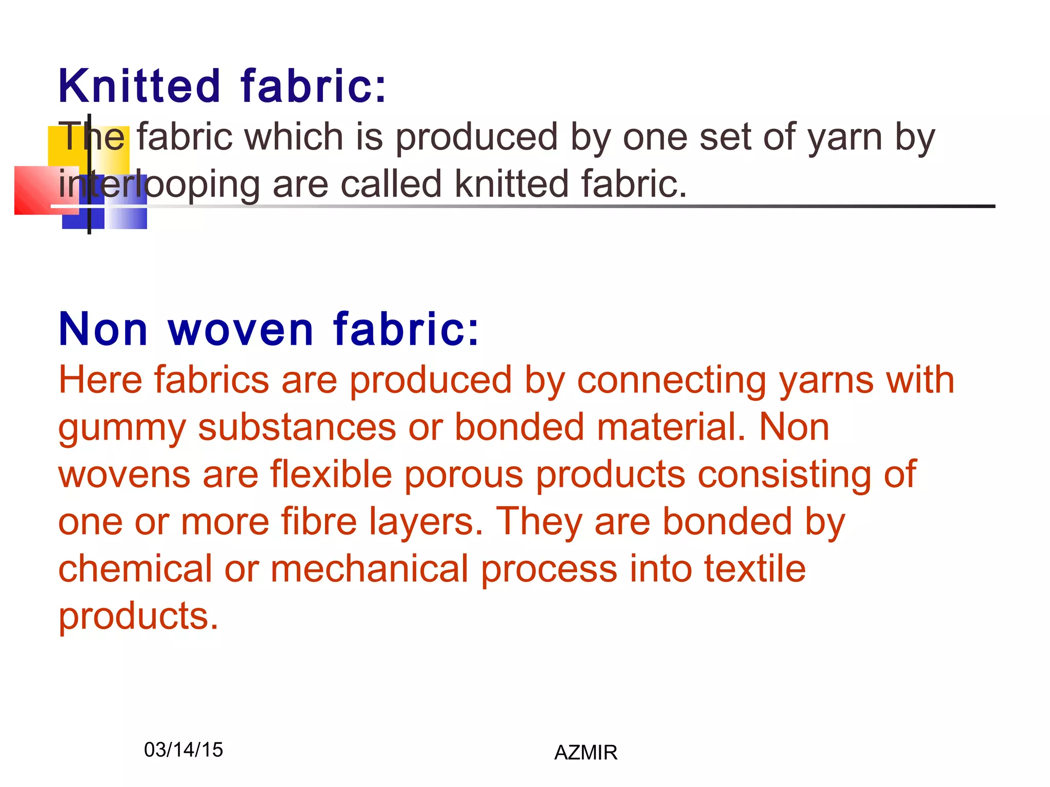 03/14/15 AZMIR
Knitted fabric:
The fabric which is produced by one set of yarn by
interlooping are called knitted fabric.
 
Non woven fabric:
Here fabrics are produced by connecting yarns with
gummy substances or bonded material. Non
wovens are flexible porous products consisting of
one or more fibre layers. They are bonded by
chemical or mechanical process into textile
products.
 