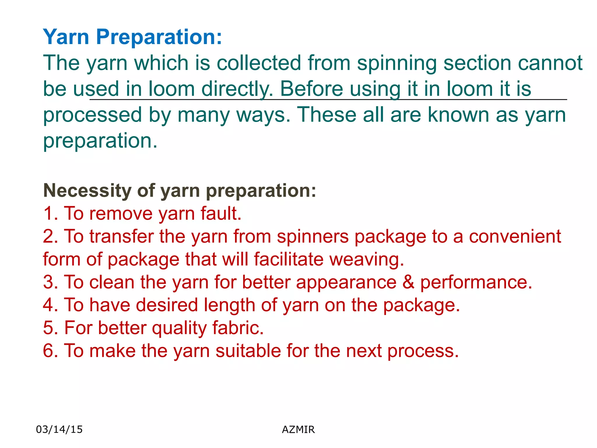 03/14/15 AZMIR
Yarn Preparation:
The yarn which is collected from spinning section cannot
be used in loom directly. Before using it in loom it is
processed by many ways. These all are known as yarn
preparation.
Necessity of yarn preparation:
1. To remove yarn fault.
2. To transfer the yarn from spinners package to a convenient
form of package that will facilitate weaving.
3. To clean the yarn for better appearance & performance.
4. To have desired length of yarn on the package.
5. For better quality fabric.
6. To make the yarn suitable for the next process.
 