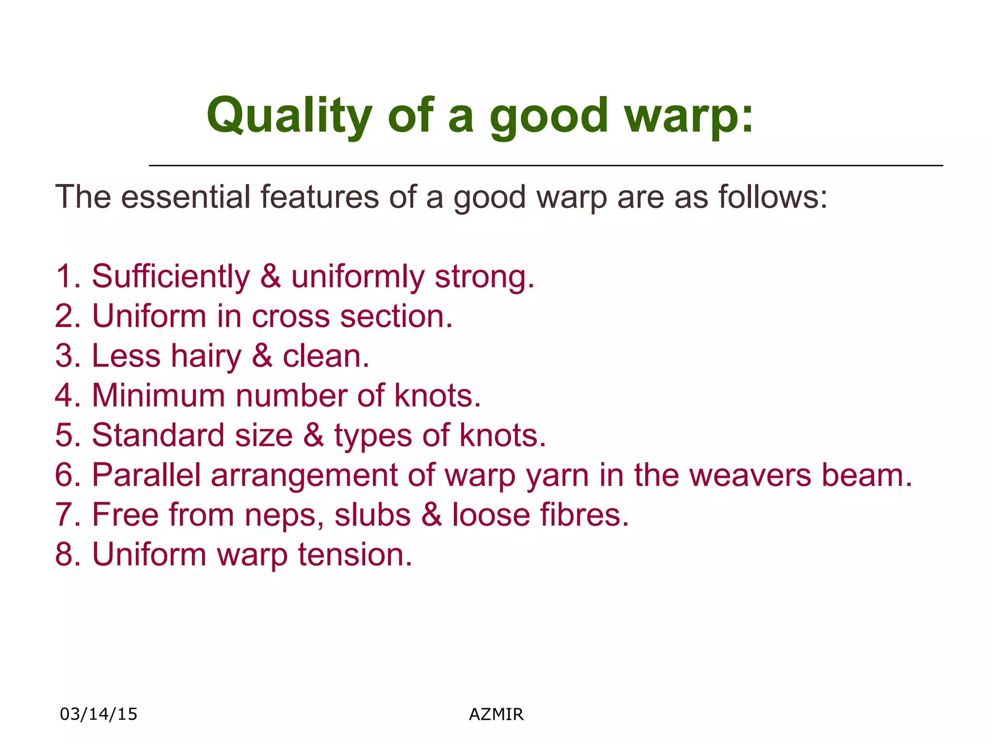 03/14/15 AZMIR
Quality of a good warp:
The essential features of a good warp are as follows:
1. Sufficiently & uniformly strong.
2. Uniform in cross section.
3. Less hairy & clean.
4. Minimum number of knots.
5. Standard size & types of knots.
6. Parallel arrangement of warp yarn in the weavers beam.
7. Free from neps, slubs & loose fibres.
8. Uniform warp tension.
 