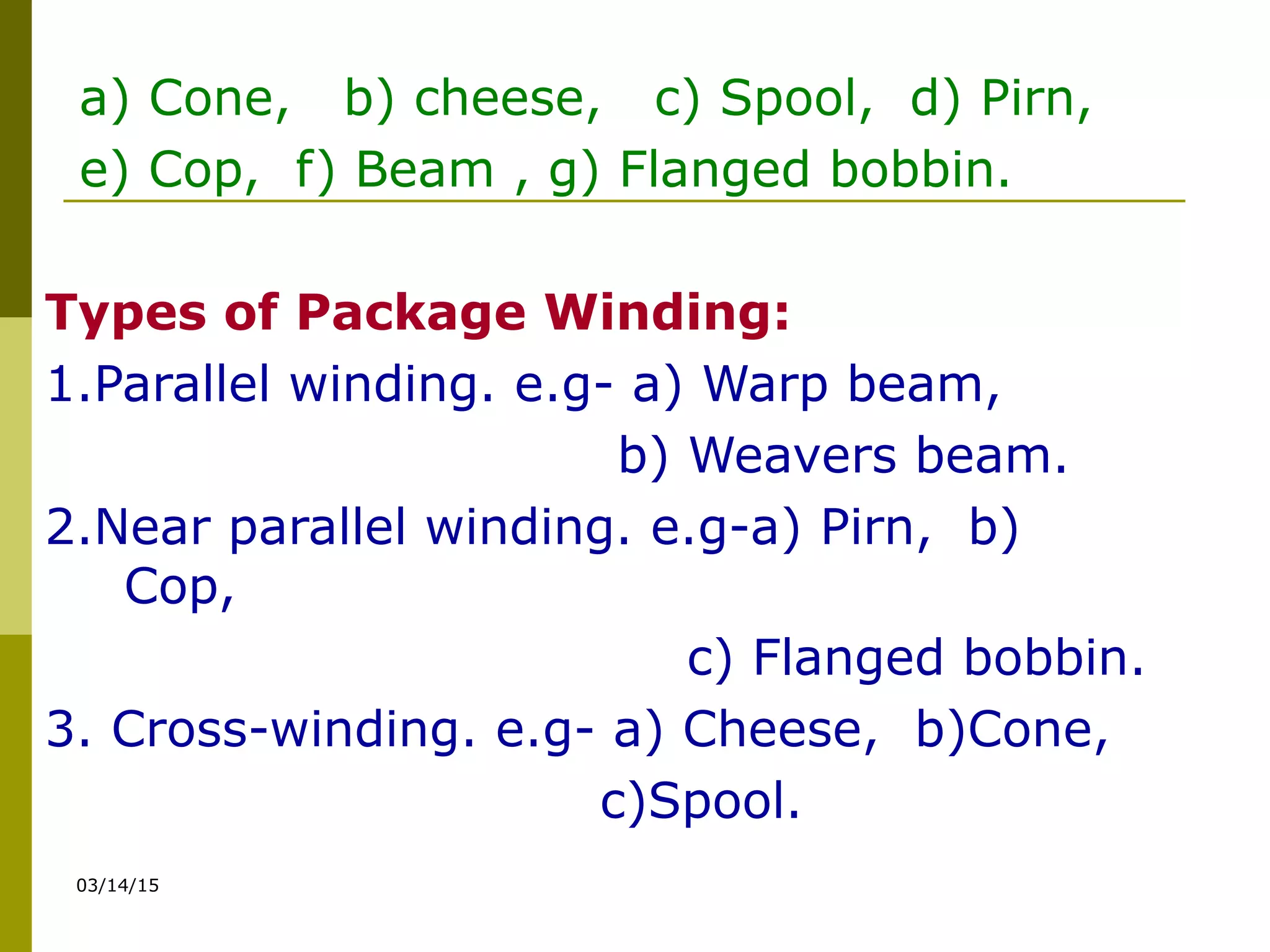 03/14/15
a) Cone, b) cheese, c) Spool, d) Pirn,
e) Cop, f) Beam , g) Flanged bobbin.
Types of Package Winding:
1.Parallel winding. e.g- a) Warp beam,
b) Weavers beam.
2.Near parallel winding. e.g-a) Pirn, b)
Cop,
c) Flanged bobbin.
3. Cross-winding. e.g- a) Cheese, b)Cone,
c)Spool.
 