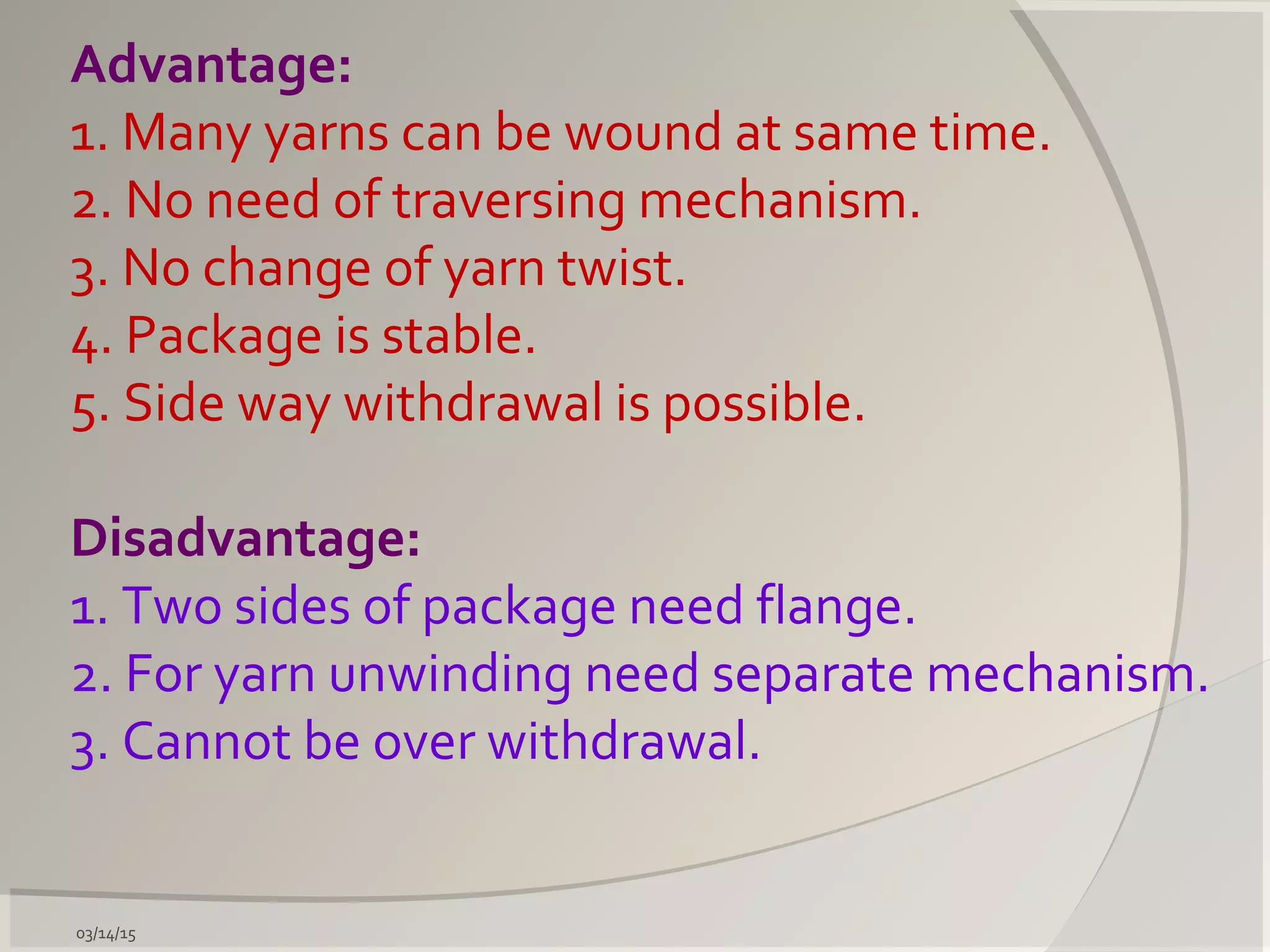 03/14/15
Advantage:
1. Many yarns can be wound at same time.
2. No need of traversing mechanism.
3. No change of yarn twist.
4. Package is stable.
5. Side way withdrawal is possible.
Disadvantage:
1. Two sides of package need flange.
2. For yarn unwinding need separate mechanism.
3. Cannot be over withdrawal.
 