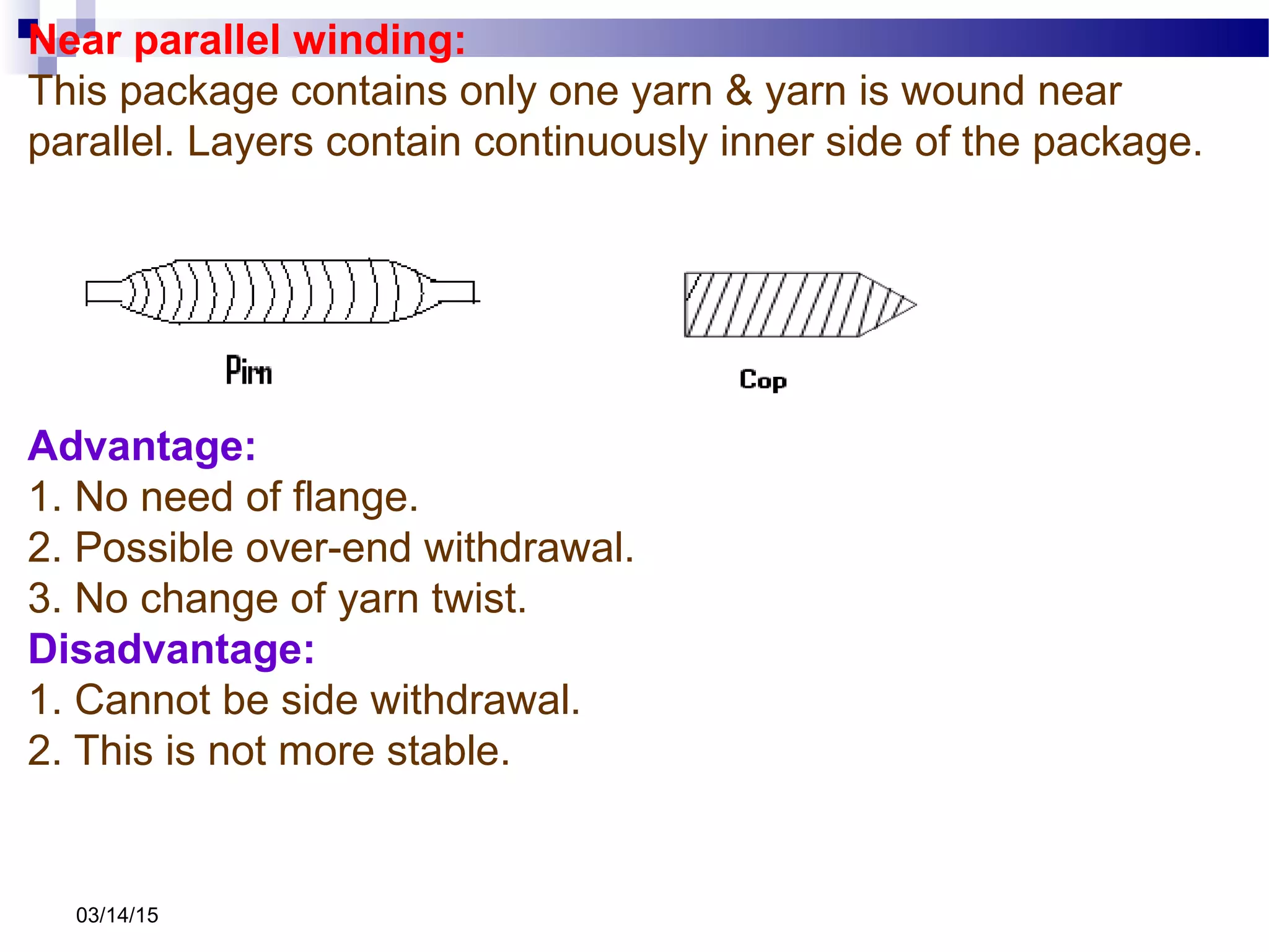 03/14/15
Near parallel winding:
This package contains only one yarn & yarn is wound near
parallel. Layers contain continuously inner side of the package.
Advantage:
1. No need of flange.
2. Possible over-end withdrawal.
3. No change of yarn twist.
Disadvantage:
1. Cannot be side withdrawal.
2. This is not more stable.
 