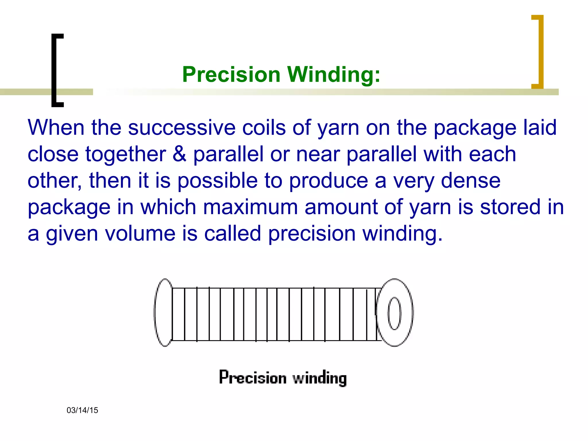 03/14/15
Precision Winding:
When the successive coils of yarn on the package laid
close together & parallel or near parallel with each
other, then it is possible to produce a very dense
package in which maximum amount of yarn is stored in
a given volume is called precision winding.
 