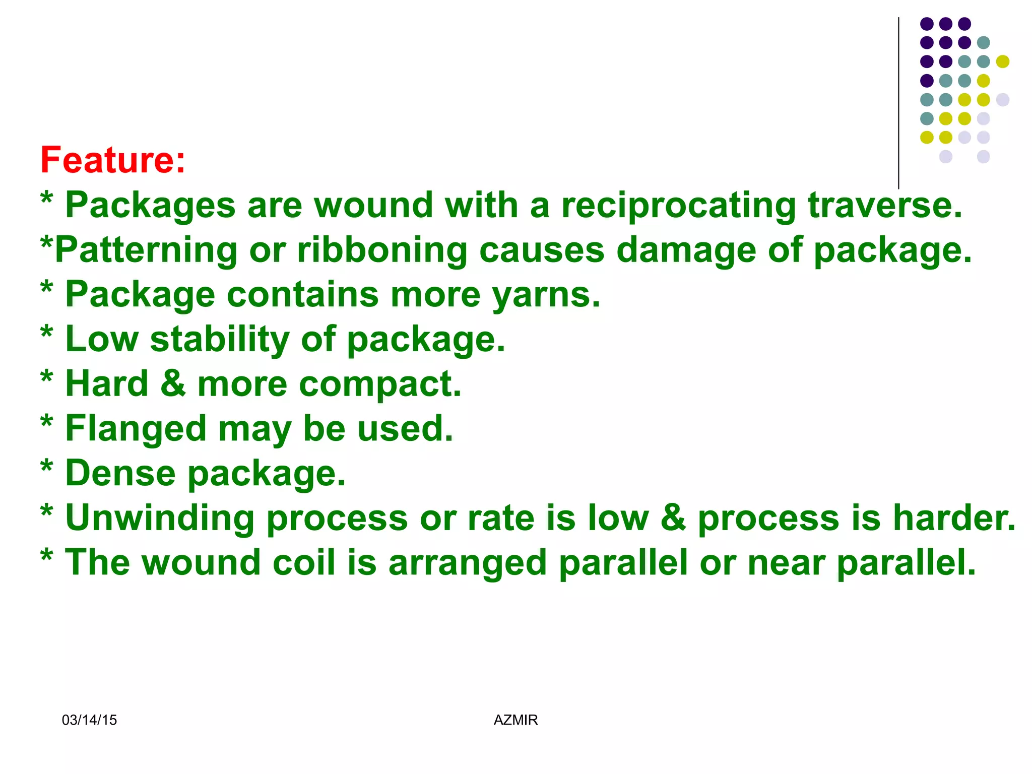 03/14/15 AZMIR
Feature:
* Packages are wound with a reciprocating traverse.
*Patterning or ribboning causes damage of package.
* Package contains more yarns.
* Low stability of package.
* Hard & more compact.
* Flanged may be used.
* Dense package.
* Unwinding process or rate is low & process is harder.
* The wound coil is arranged parallel or near parallel.
 