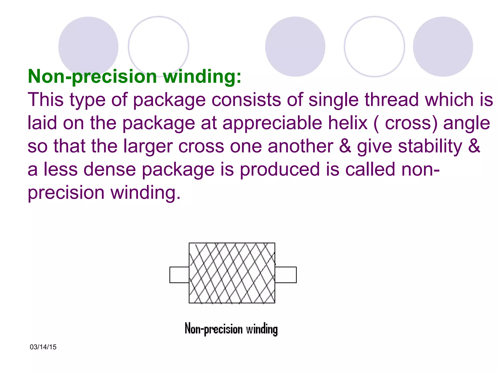 03/14/15
Non-precision winding:
This type of package consists of single thread which is
laid on the package at appreciable helix ( cross) angle
so that the larger cross one another & give stability &
a less dense package is produced is called non-
precision winding.
 