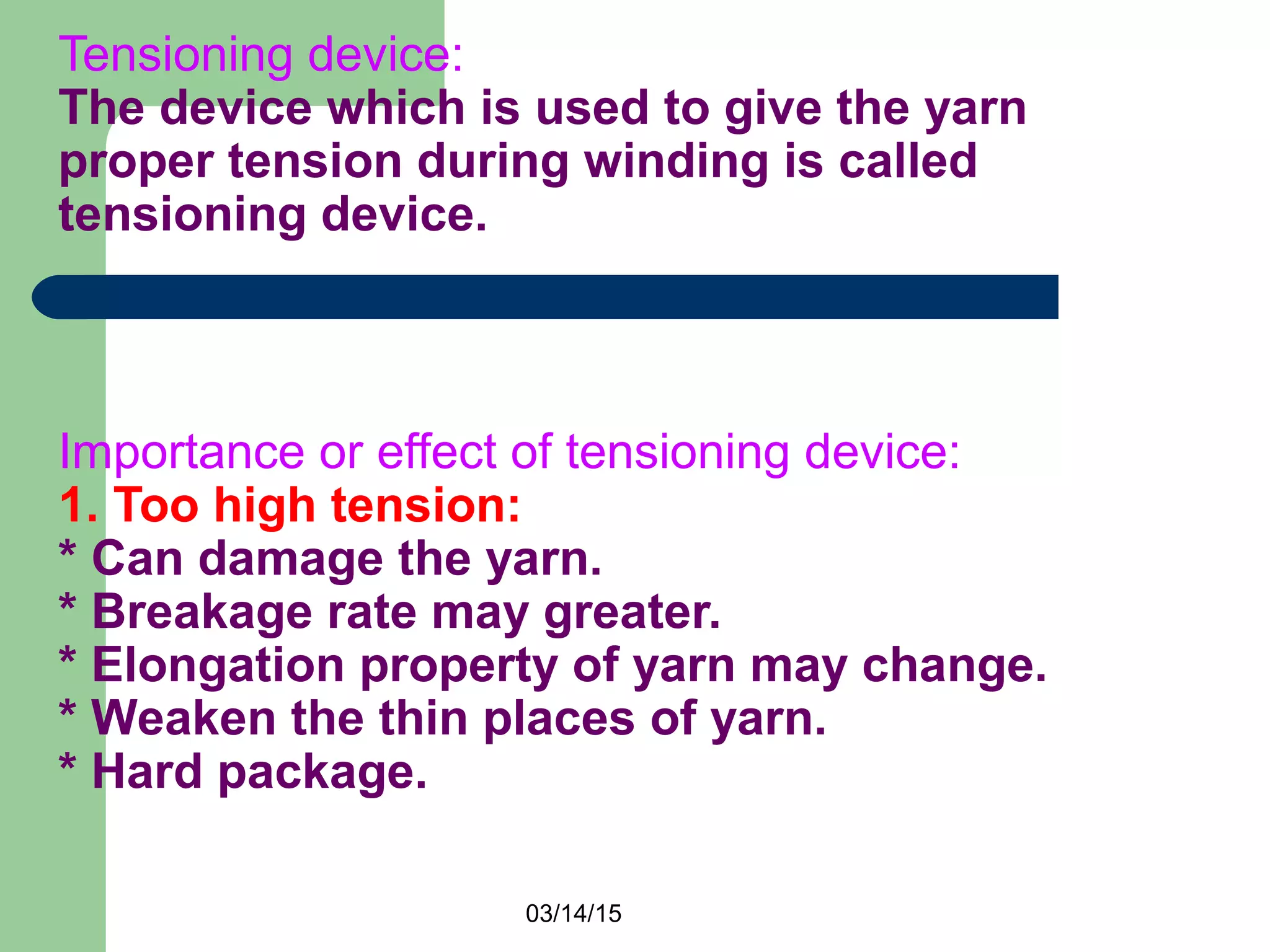 03/14/15
Tensioning device:
The device which is used to give the yarn
proper tension during winding is called
tensioning device.
Importance or effect of tensioning device:
1. Too high tension:
* Can damage the yarn.
* Breakage rate may greater.
* Elongation property of yarn may change.
* Weaken the thin places of yarn.
* Hard package.
 