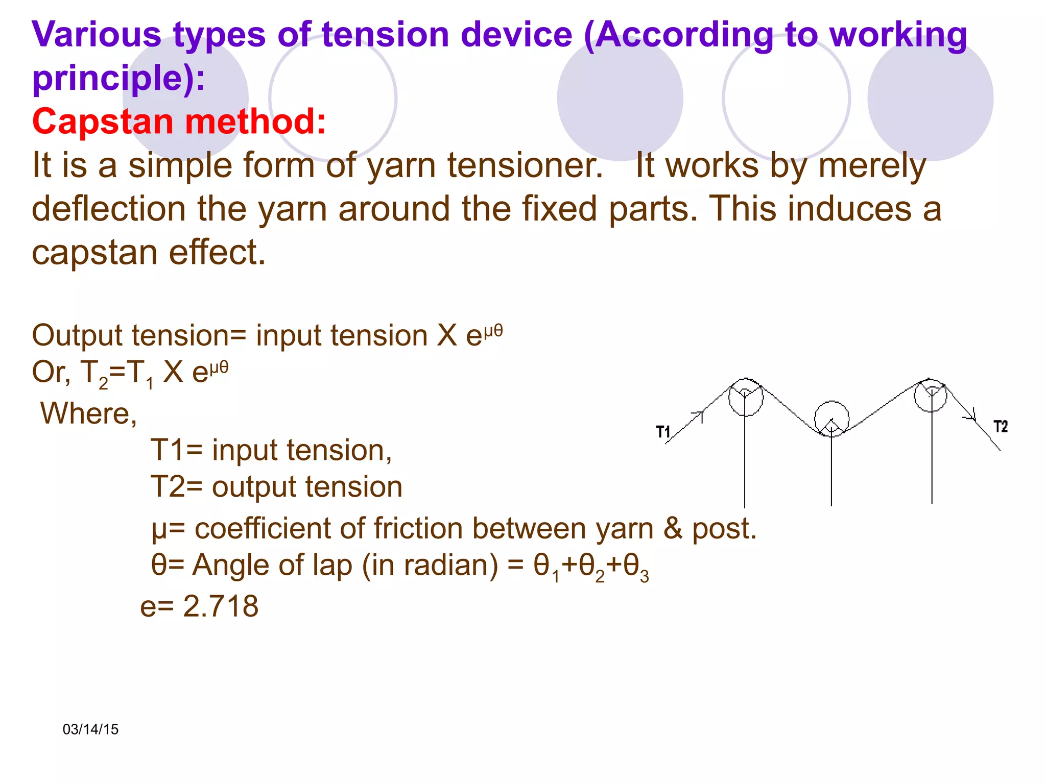 03/14/15
Various types of tension device (According to working
principle):
Capstan method:
It is a simple form of yarn tensioner. It works by merely
deflection the yarn around the fixed parts. This induces a
capstan effect.
Output tension= input tension X eµθ
Or, T2=T1 X eµθ
Where,
T1= input tension,
T2= output tension θ1 θ2 θ3
μ= coefficient of friction between yarn & post.
θ= Angle of lap (in radian) = θ1+θ2+θ3
e= 2.718
 