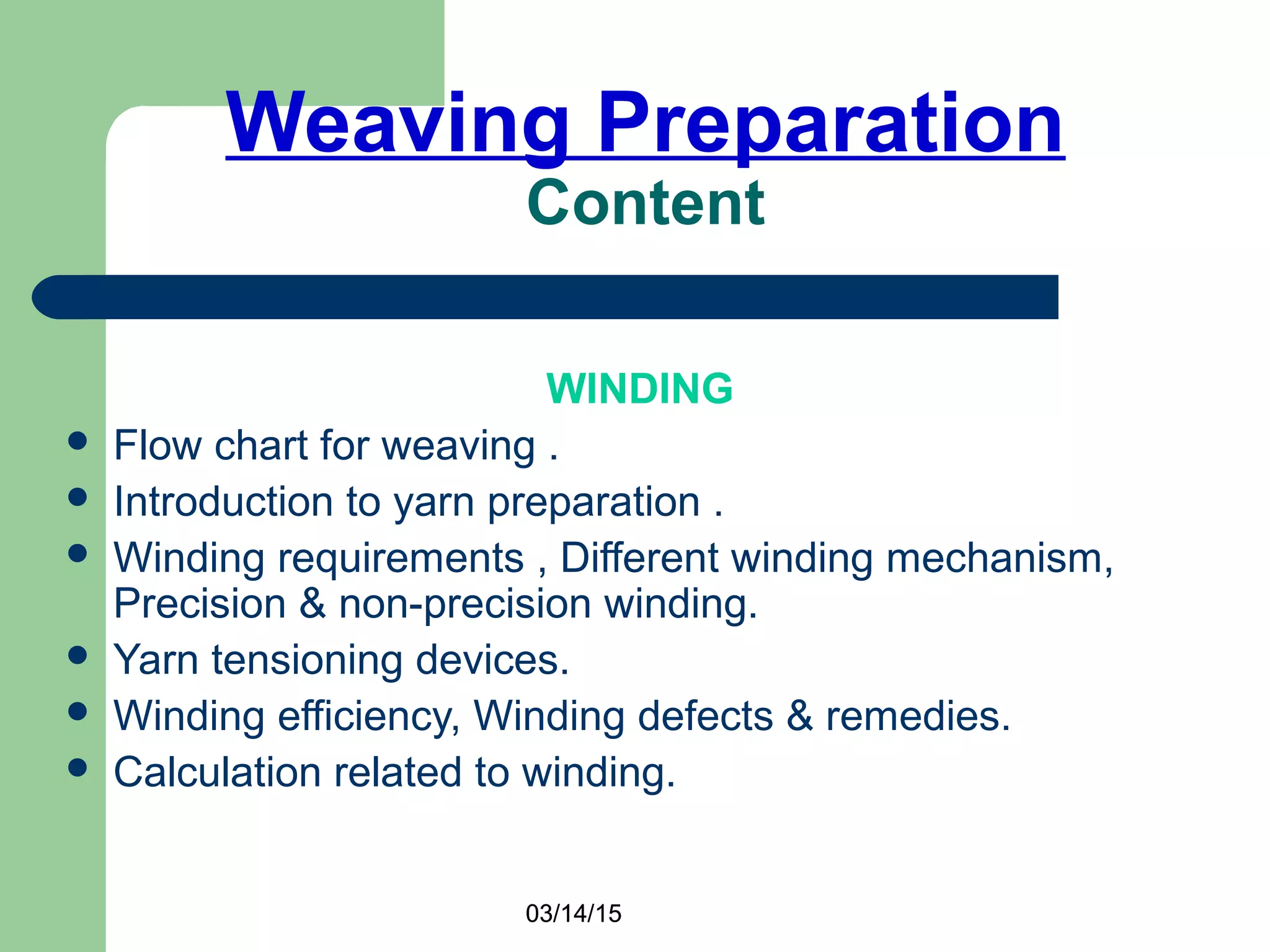 03/14/15
Weaving Preparation
Content
WINDING
 Flow chart for weaving .
 Introduction to yarn preparation .
 Winding requirements , Different winding mechanism,
Precision & non-precision winding.
 Yarn tensioning devices.
 Winding efficiency, Winding defects & remedies.
 Calculation related to winding.
03/14/15
 
