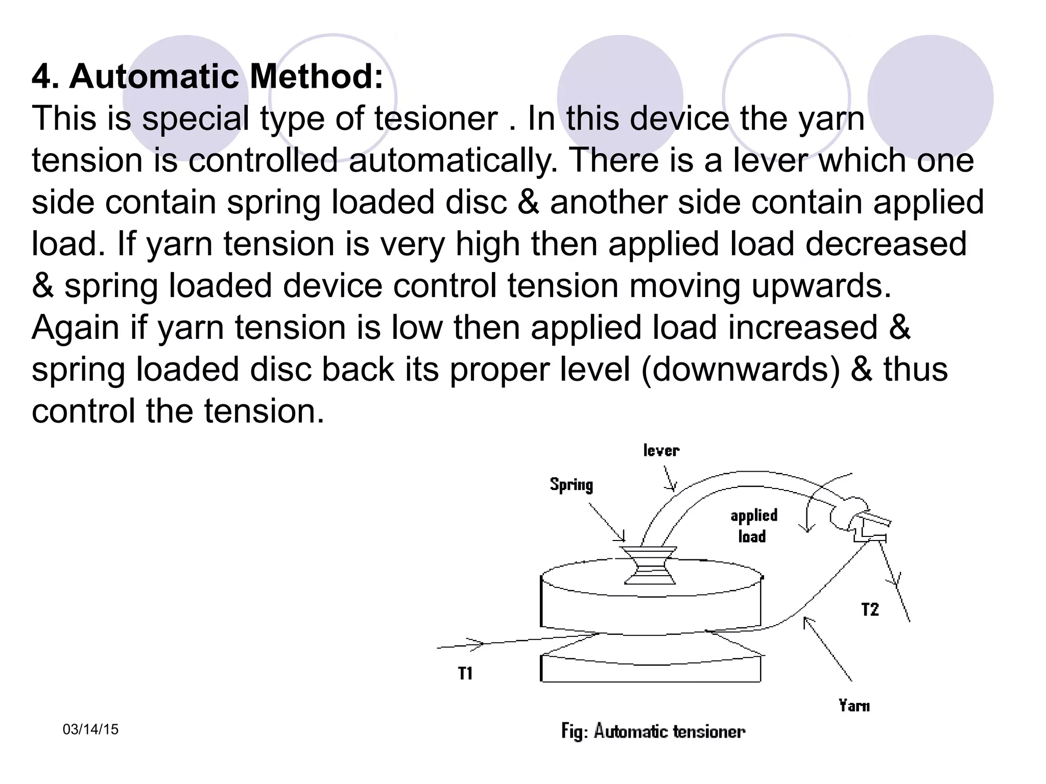 03/14/15
4. Automatic Method:
This is special type of tesioner . In this device the yarn
tension is controlled automatically. There is a lever which one
side contain spring loaded disc & another side contain applied
load. If yarn tension is very high then applied load decreased
& spring loaded device control tension moving upwards.
Again if yarn tension is low then applied load increased &
spring loaded disc back its proper level (downwards) & thus
control the tension.
 