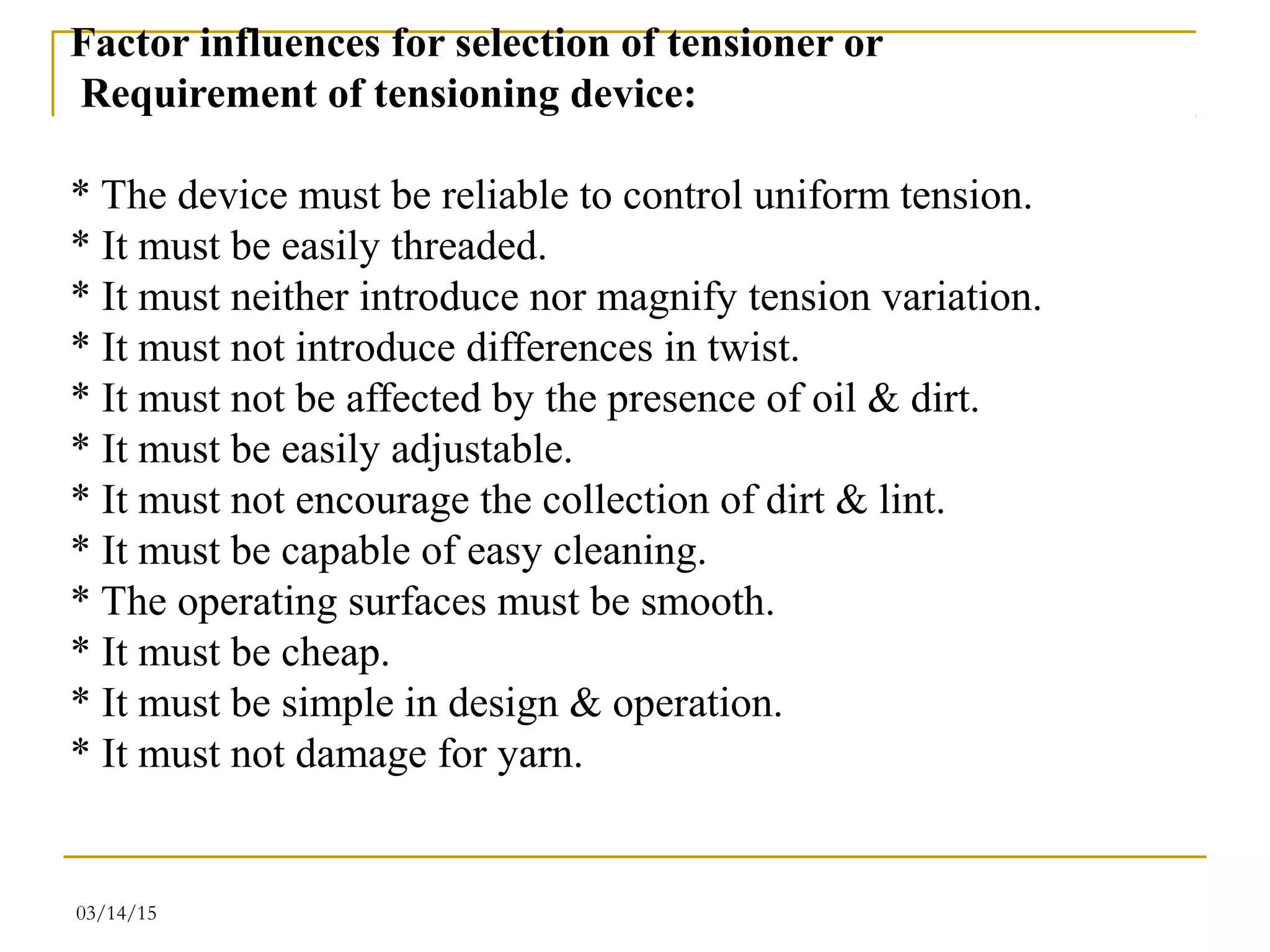 03/14/15
Factor influences for selection of tensioner or
Requirement of tensioning device:
* The device must be reliable to control uniform tension.
* It must be easily threaded.
* It must neither introduce nor magnify tension variation.
* It must not introduce differences in twist.
* It must not be affected by the presence of oil & dirt.
* It must be easily adjustable.
* It must not encourage the collection of dirt & lint.
* It must be capable of easy cleaning.
* The operating surfaces must be smooth.
* It must be cheap.
* It must be simple in design & operation.
* It must not damage for yarn.
 