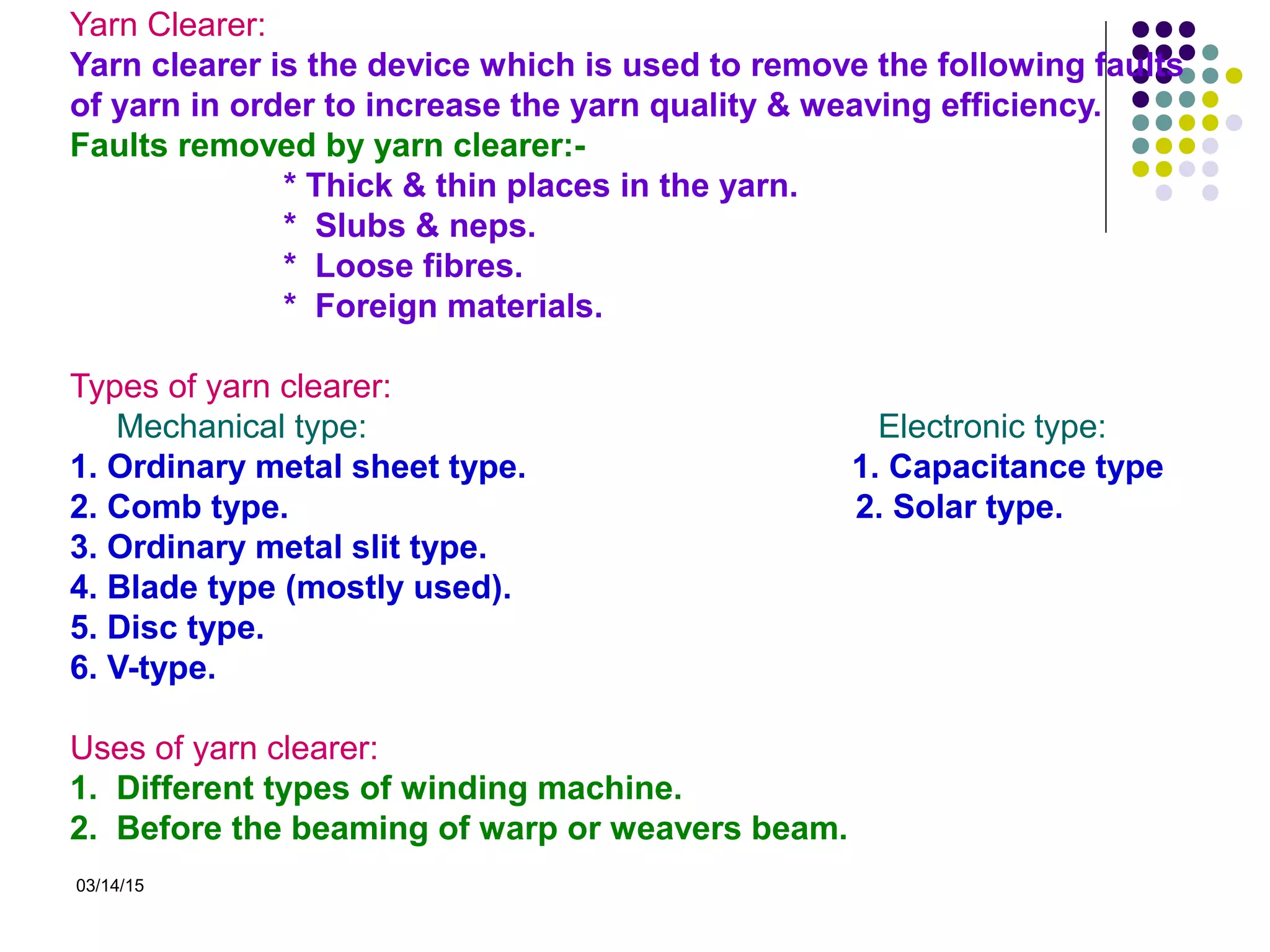 03/14/15
Yarn Clearer:
Yarn clearer is the device which is used to remove the following faults
of yarn in order to increase the yarn quality & weaving efficiency.
Faults removed by yarn clearer:-
* Thick & thin places in the yarn.
* Slubs & neps.
* Loose fibres.
* Foreign materials.
Types of yarn clearer:
Mechanical type: Electronic type:
1. Ordinary metal sheet type. 1. Capacitance type
2. Comb type. 2. Solar type.
3. Ordinary metal slit type.
4. Blade type (mostly used).
5. Disc type.
6. V-type.
Uses of yarn clearer:
1. Different types of winding machine.
2. Before the beaming of warp or weavers beam.
 