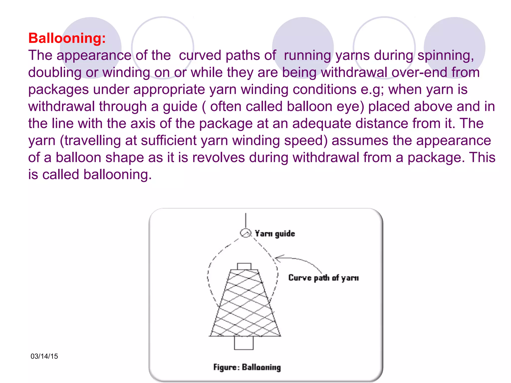 03/14/15
Ballooning:
The appearance of the curved paths of running yarns during spinning,
doubling or winding on or while they are being withdrawal over-end from
packages under appropriate yarn winding conditions e.g; when yarn is
withdrawal through a guide ( often called balloon eye) placed above and in
the line with the axis of the package at an adequate distance from it. The
yarn (travelling at sufficient yarn winding speed) assumes the appearance
of a balloon shape as it is revolves during withdrawal from a package. This
is called ballooning.
 