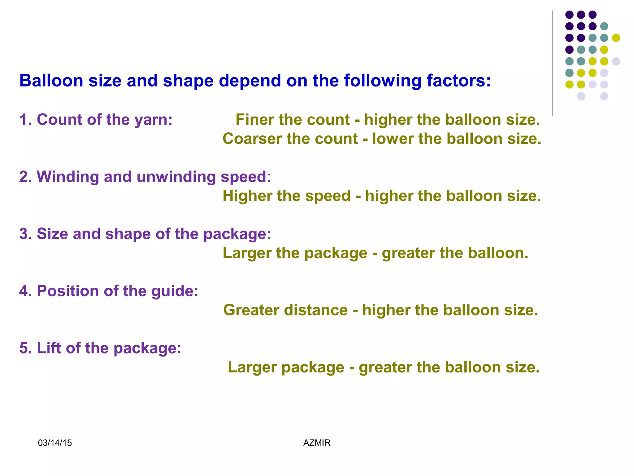 03/14/15 AZMIR
Balloon size and shape depend on the following factors:
1. Count of the yarn: Finer the count - higher the balloon size.
Coarser the count - lower the balloon size.
2. Winding and unwinding speed:
Higher the speed - higher the balloon size.
3. Size and shape of the package:
Larger the package - greater the balloon.
4. Position of the guide:
Greater distance - higher the balloon size.
5. Lift of the package:
Larger package - greater the balloon size.
 