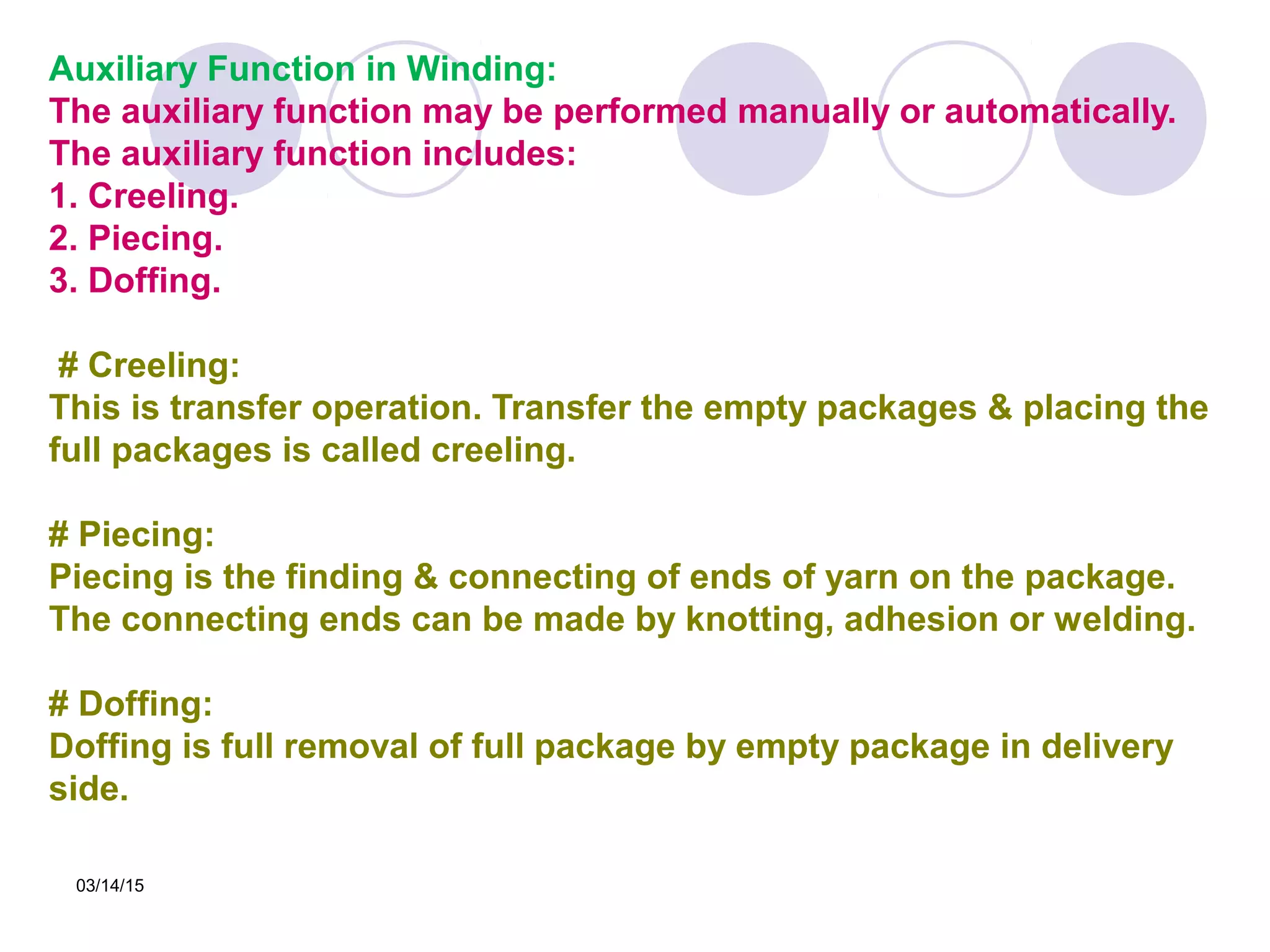 03/14/15
Auxiliary Function in Winding:
The auxiliary function may be performed manually or automatically.
The auxiliary function includes:
1. Creeling.
2. Piecing.
3. Doffing.
# Creeling:
This is transfer operation. Transfer the empty packages & placing the
full packages is called creeling.
# Piecing:
Piecing is the finding & connecting of ends of yarn on the package.
The connecting ends can be made by knotting, adhesion or welding.
# Doffing:
Doffing is full removal of full package by empty package in delivery
side.
 