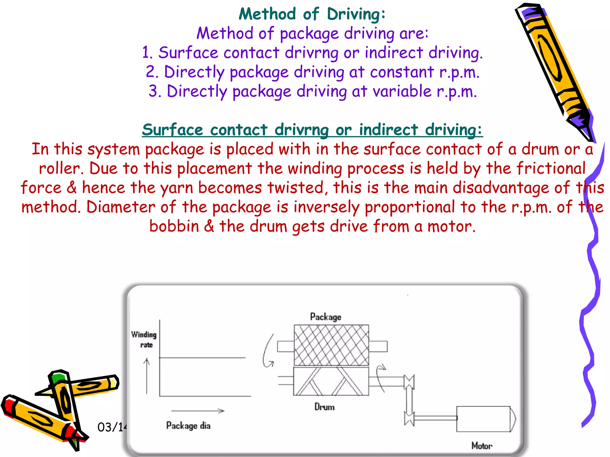 03/14/15
Method of Driving:
Method of package driving are:
1. Surface contact drivrng or indirect driving.
2. Directly package driving at constant r.p.m.
3. Directly package driving at variable r.p.m.
 
Surface contact drivrng or indirect driving:
In this system package is placed with in the surface contact of a drum or a
roller. Due to this placement the winding process is held by the frictional
force & hence the yarn becomes twisted, this is the main disadvantage of this
method. Diameter of the package is inversely proportional to the r.p.m. of the
bobbin & the drum gets drive from a motor.
 