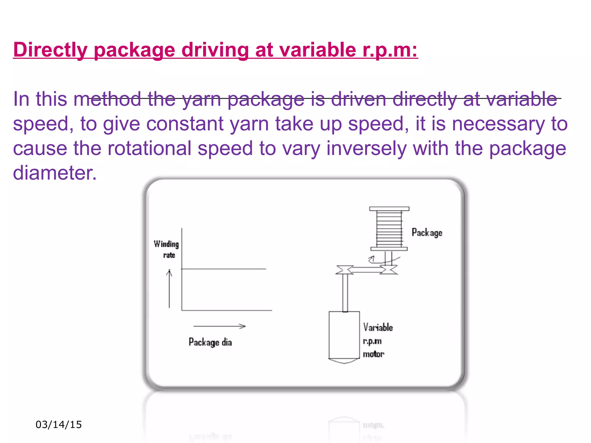 03/14/15
Directly package driving at variable r.p.m:
In this method the yarn package is driven directly at variable
speed, to give constant yarn take up speed, it is necessary to
cause the rotational speed to vary inversely with the package
diameter.
 