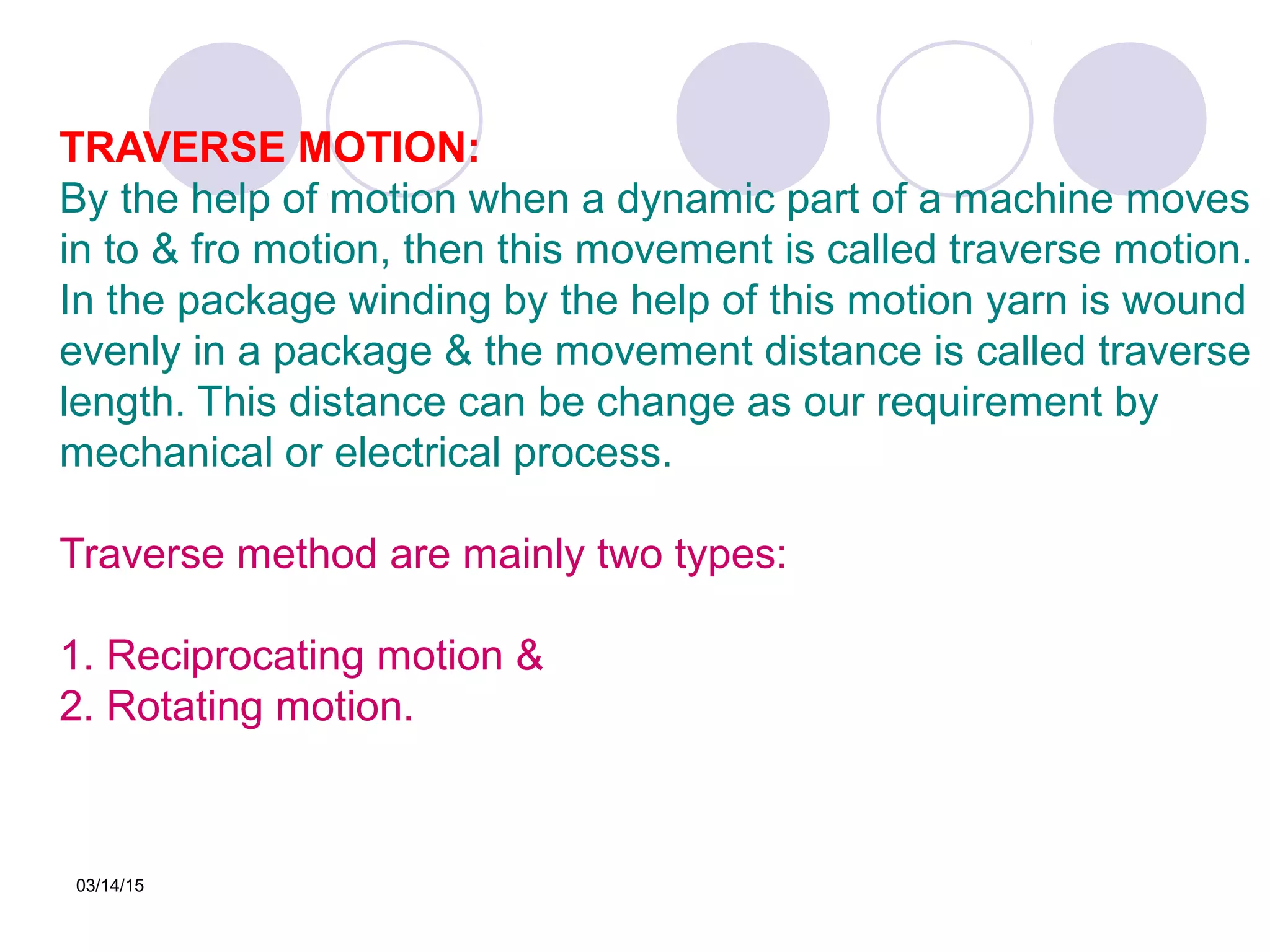 03/14/15
TRAVERSE MOTION:
By the help of motion when a dynamic part of a machine moves
in to & fro motion, then this movement is called traverse motion.
In the package winding by the help of this motion yarn is wound
evenly in a package & the movement distance is called traverse
length. This distance can be change as our requirement by
mechanical or electrical process.
Traverse method are mainly two types:
1. Reciprocating motion &
2. Rotating motion.
 