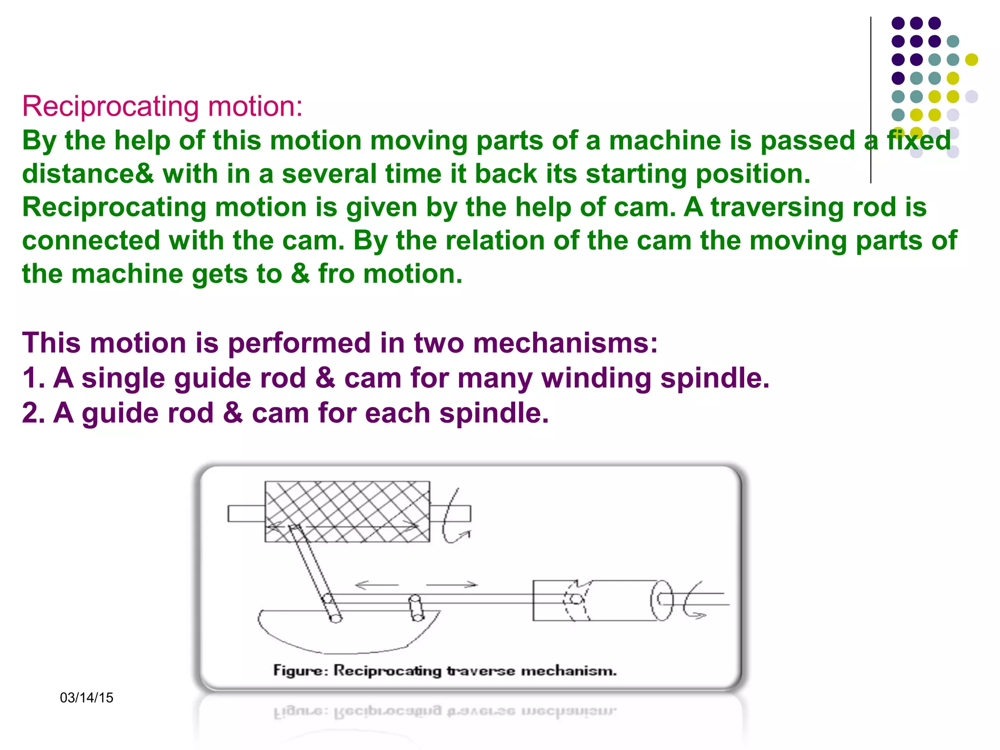 03/14/15
Reciprocating motion:
By the help of this motion moving parts of a machine is passed a fixed
distance& with in a several time it back its starting position.
Reciprocating motion is given by the help of cam. A traversing rod is
connected with the cam. By the relation of the cam the moving parts of
the machine gets to & fro motion.
This motion is performed in two mechanisms:
1. A single guide rod & cam for many winding spindle.
2. A guide rod & cam for each spindle.
 