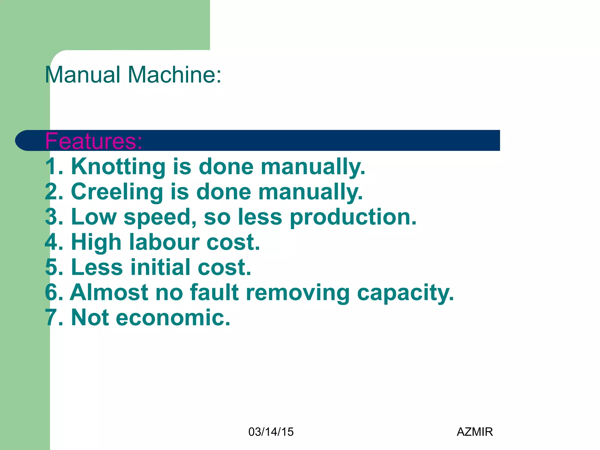 03/14/15 AZMIR
Manual Machine:
Features:
1. Knotting is done manually.
2. Creeling is done manually.
3. Low speed, so less production.
4. High labour cost.
5. Less initial cost.
6. Almost no fault removing capacity.
7. Not economic.
 