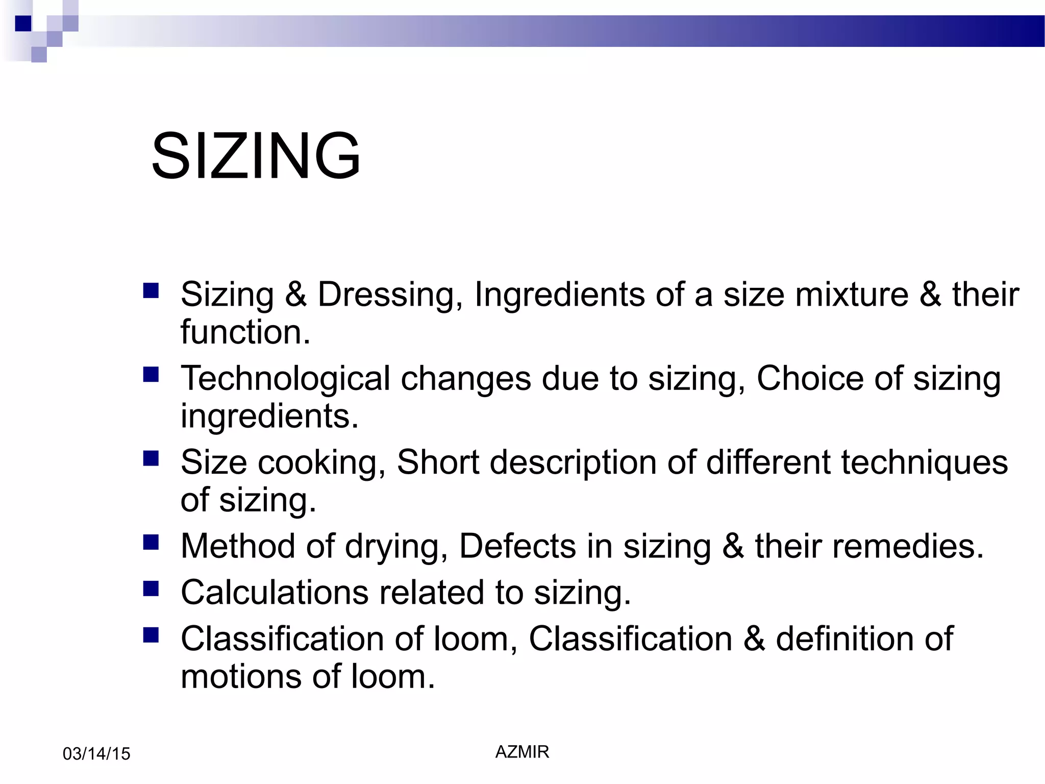 AZMIR03/14/15
SIZING
 Sizing & Dressing, Ingredients of a size mixture & their
function.
 Technological changes due to sizing, Choice of sizing
ingredients.
 Size cooking, Short description of different techniques
of sizing.
 Method of drying, Defects in sizing & their remedies.
 Calculations related to sizing.
 Classification of loom, Classification & definition of
motions of loom.
 
