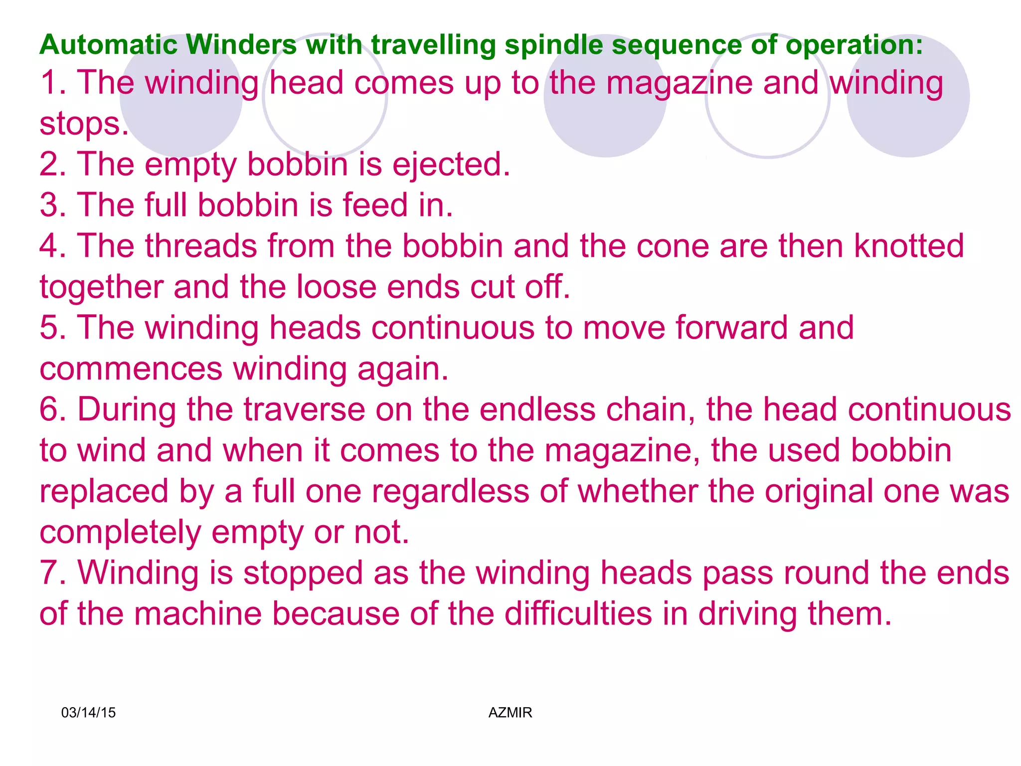 03/14/15 AZMIR
Automatic Winders with travelling spindle sequence of operation:
1. The winding head comes up to the magazine and winding
stops.
2. The empty bobbin is ejected.
3. The full bobbin is feed in.
4. The threads from the bobbin and the cone are then knotted
together and the loose ends cut off.
5. The winding heads continuous to move forward and
commences winding again.
6. During the traverse on the endless chain, the head continuous
to wind and when it comes to the magazine, the used bobbin
replaced by a full one regardless of whether the original one was
completely empty or not.
7. Winding is stopped as the winding heads pass round the ends
of the machine because of the difficulties in driving them.
 