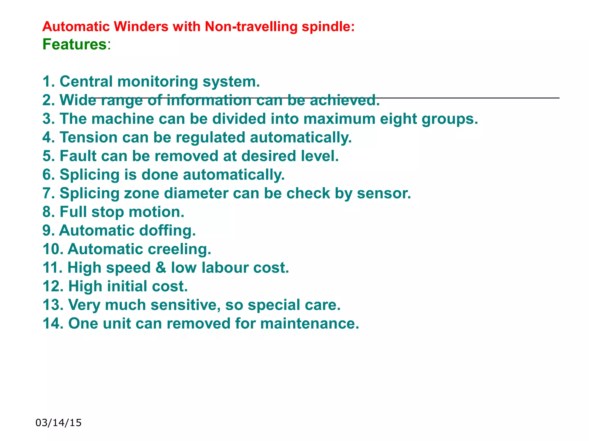 03/14/15
Automatic Winders with Non-travelling spindle:
Features:
1. Central monitoring system.
2. Wide range of information can be achieved.
3. The machine can be divided into maximum eight groups.
4. Tension can be regulated automatically.
5. Fault can be removed at desired level.
6. Splicing is done automatically.
7. Splicing zone diameter can be check by sensor.
8. Full stop motion.
9. Automatic doffing.
10. Automatic creeling.
11. High speed & low labour cost.
12. High initial cost.
13. Very much sensitive, so special care.
14. One unit can removed for maintenance.
 