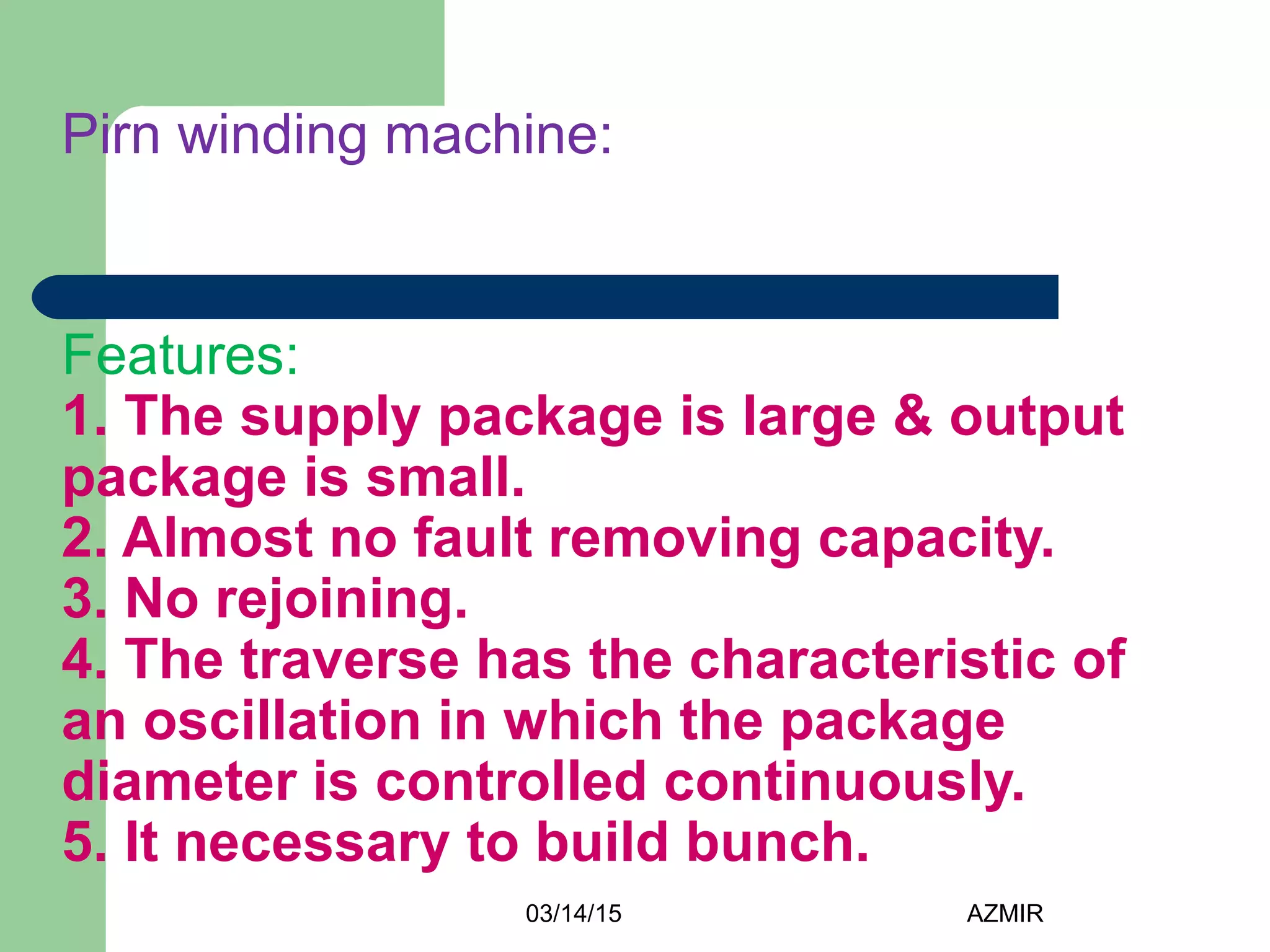 03/14/15 AZMIR
Pirn winding machine:
Features:
1. The supply package is large & output
package is small.
2. Almost no fault removing capacity.
3. No rejoining.
4. The traverse has the characteristic of
an oscillation in which the package
diameter is controlled continuously.
5. It necessary to build bunch.
 