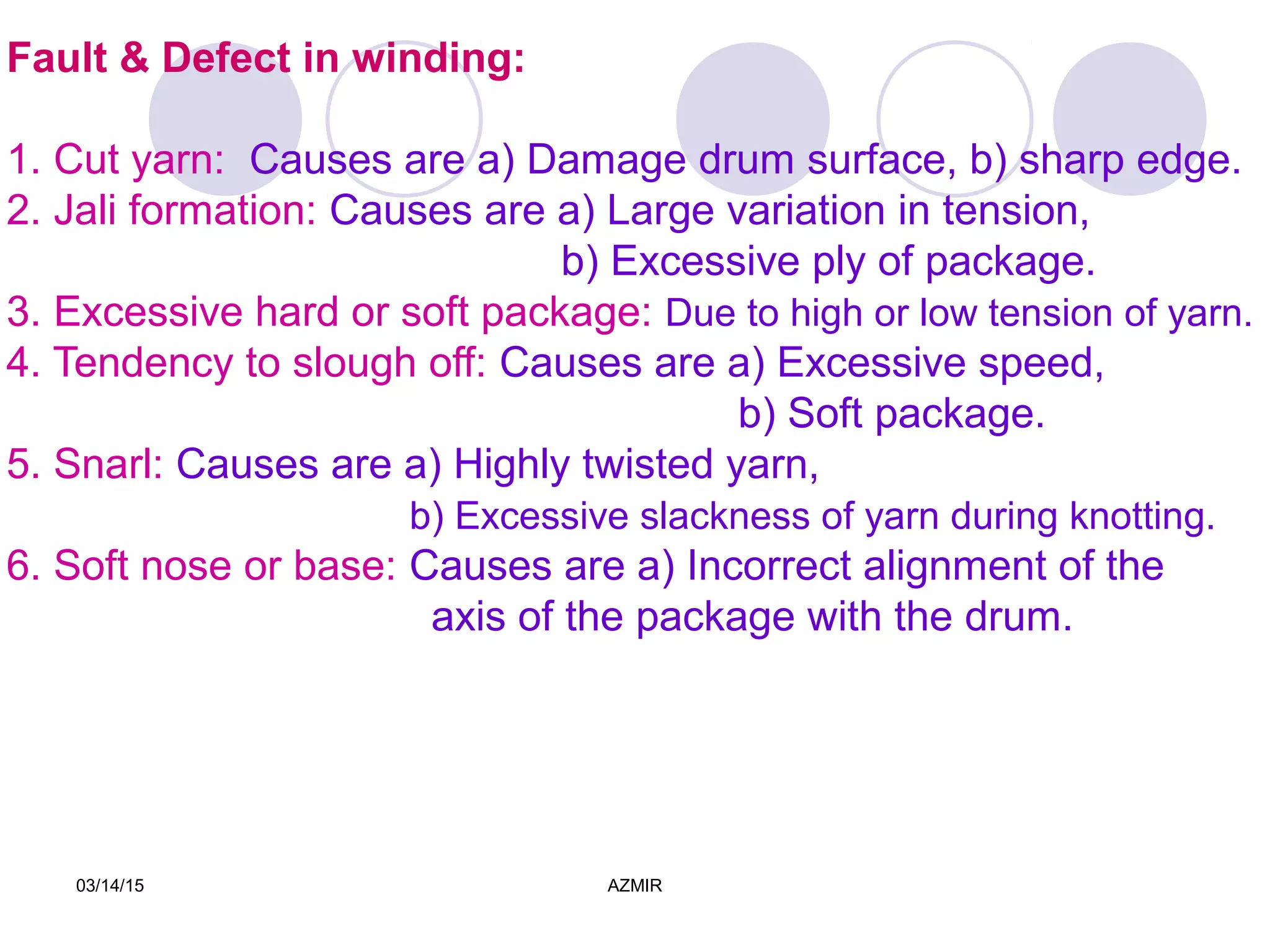 03/14/15 AZMIR
Fault & Defect in winding:
1. Cut yarn: Causes are a) Damage drum surface, b) sharp edge.
2. Jali formation: Causes are a) Large variation in tension,
b) Excessive ply of package.
3. Excessive hard or soft package: Due to high or low tension of yarn.
4. Tendency to slough off: Causes are a) Excessive speed,
b) Soft package.
5. Snarl: Causes are a) Highly twisted yarn,
b) Excessive slackness of yarn during knotting.
6. Soft nose or base: Causes are a) Incorrect alignment of the
axis of the package with the drum.
 